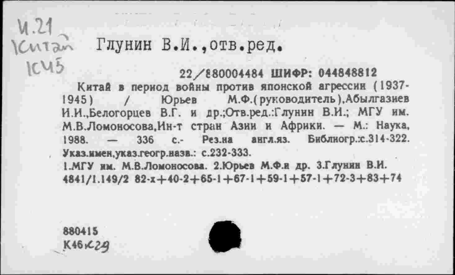 ﻿М.11	, , _
\Слл1^ Глунин В.И.,отв.ред.
22/8 80004484 ШИФР: 044848812
Китаб в период войны против японской агрессии (1937-1945)	/ Юрьев М.Ф.( руководитель ),Абылгазиев
И.И.,Белогорцев В.Г. и др.;Отв.ред.:Глунин В.И.; МГУ им. М.В.Ломоносова.Ин-т стран Азии и Африки. — М.: Наука, 1988. — 336 с.- Рез.на англ.яз. Библиогр.х.З14-322. Указ.имен.указ.геогр.назв.: с.232-333.
1.МГУ им. М.В. Ломоносова. 2.Юрьев М.Ф.и др. З.Глунии В.И.
4841/1.149/2 82-Х+40-2+65-1+67-1+59-1+57-1+72-3+83+74
880415
К 46.42-9